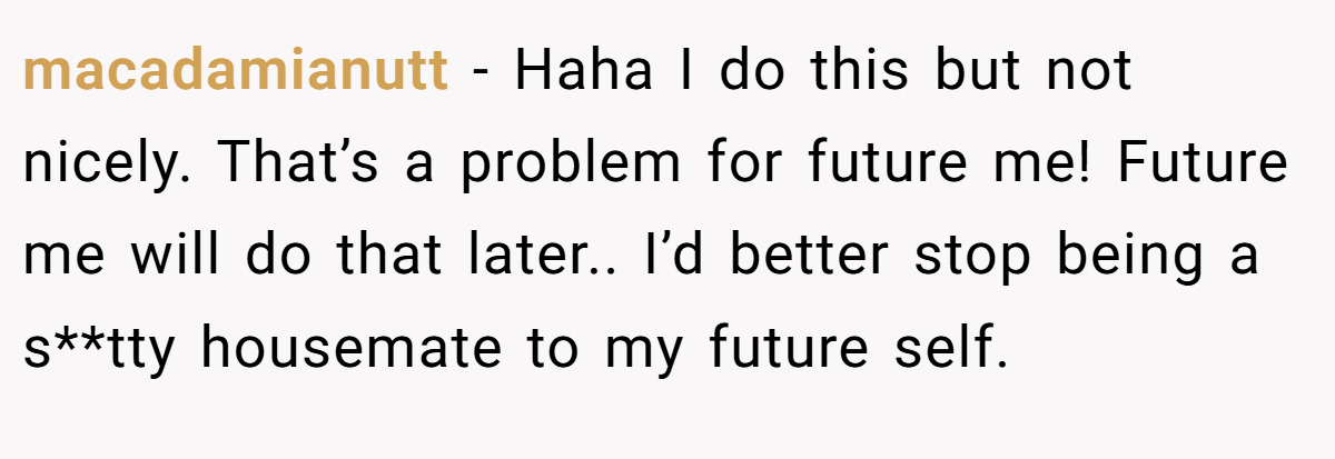 macadamianutt − Haha I do this but not nicely. That’s a problem for future me! Future me will do that later.. I’d better stop being a s**tty housemate to my future self.