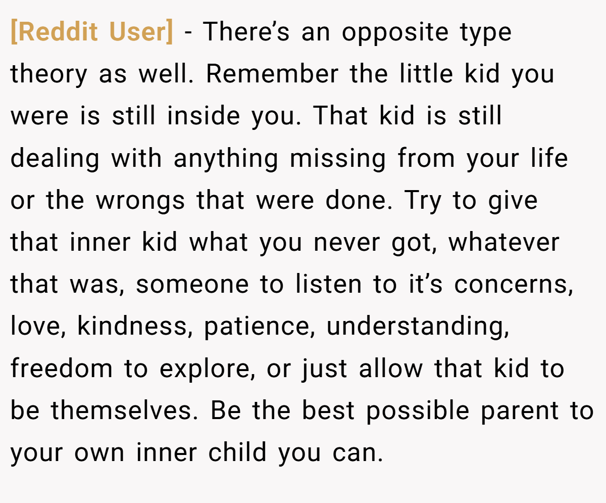 [Reddit User] − There’s an opposite type theory as well. Remember the little kid you were is still inside you. That kid is still dealing with anything missing from your life or the wrongs that were done. Try to give that inner kid what you never got, whatever that was, someone to listen to it’s concerns, love, kindness, patience, understanding, freedom to explore, or just allow that kid to be themselves. Be the best possible parent to your own inner child you can.