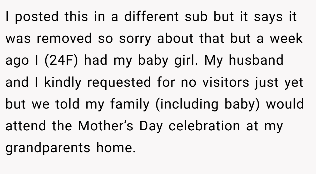 I posted this in a different sub but it says it was removed so sorry about that but a week ago I (24F) had my baby girl. My husband and I kindly requested for no visitors just yet but we told my family (including baby) would attend the Mother’s Day celebration at my grandparents home.