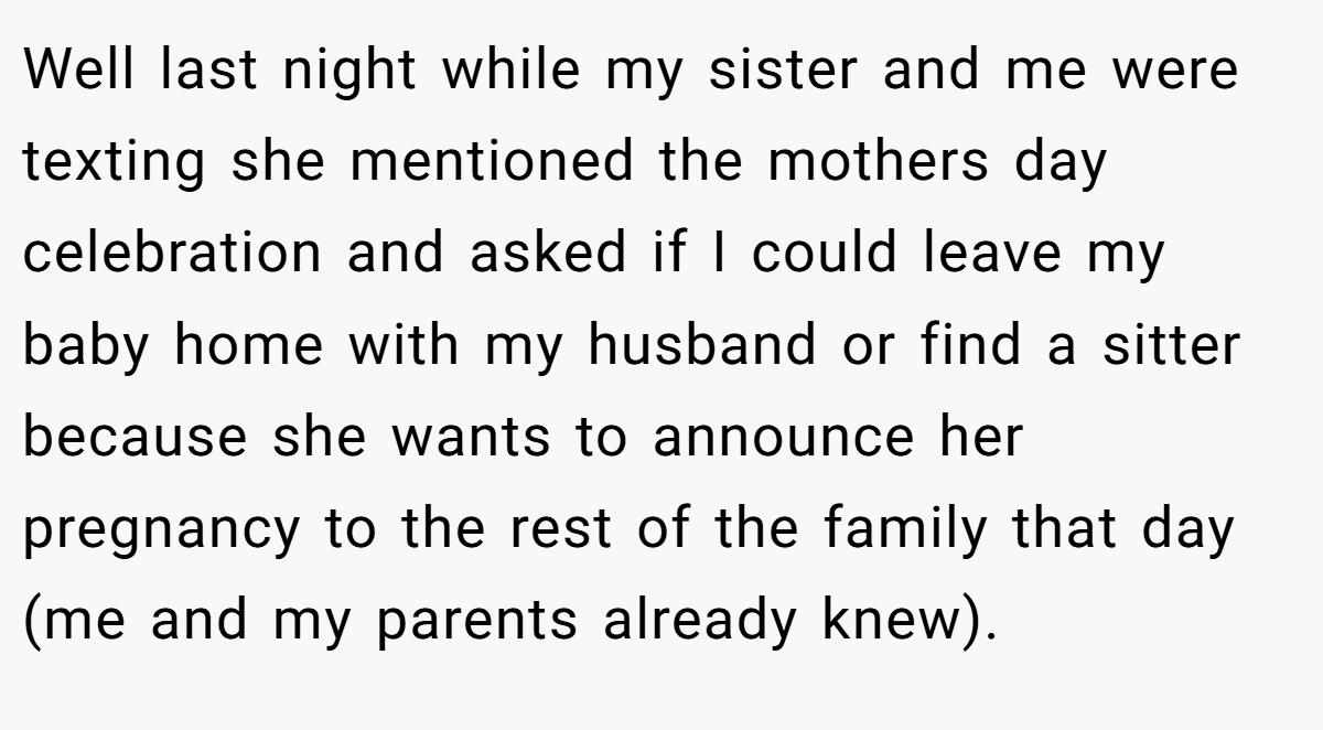 Well last night while my sister and me were texting she mentioned the mothers day celebration and asked if I could leave my baby home with my husband or find a sitter because she wants to announce her pregnancy to the rest of the family that day (me and my parents already knew).