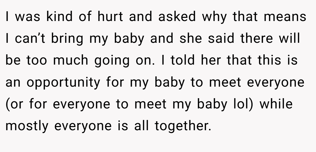I was kind of hurt and asked why that means I can’t bring my baby and she said there will be too much going on. I told her that this is an opportunity for my baby to meet everyone (or for everyone to meet my baby lol) while mostly everyone is all together.