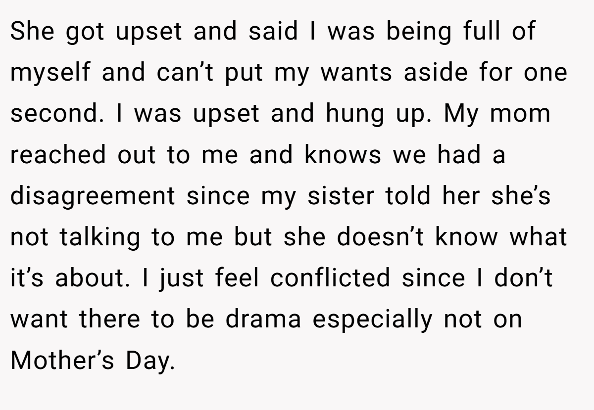 She got upset and said I was being full of myself and can’t put my wants aside for one second. I was upset and hung up. My mom reached out to me and knows we had a disagreement since my sister told her she’s not talking to me but she doesn’t know what it’s about. I just feel conflicted since I don’t want there to be drama especially not on Mother’s Day.