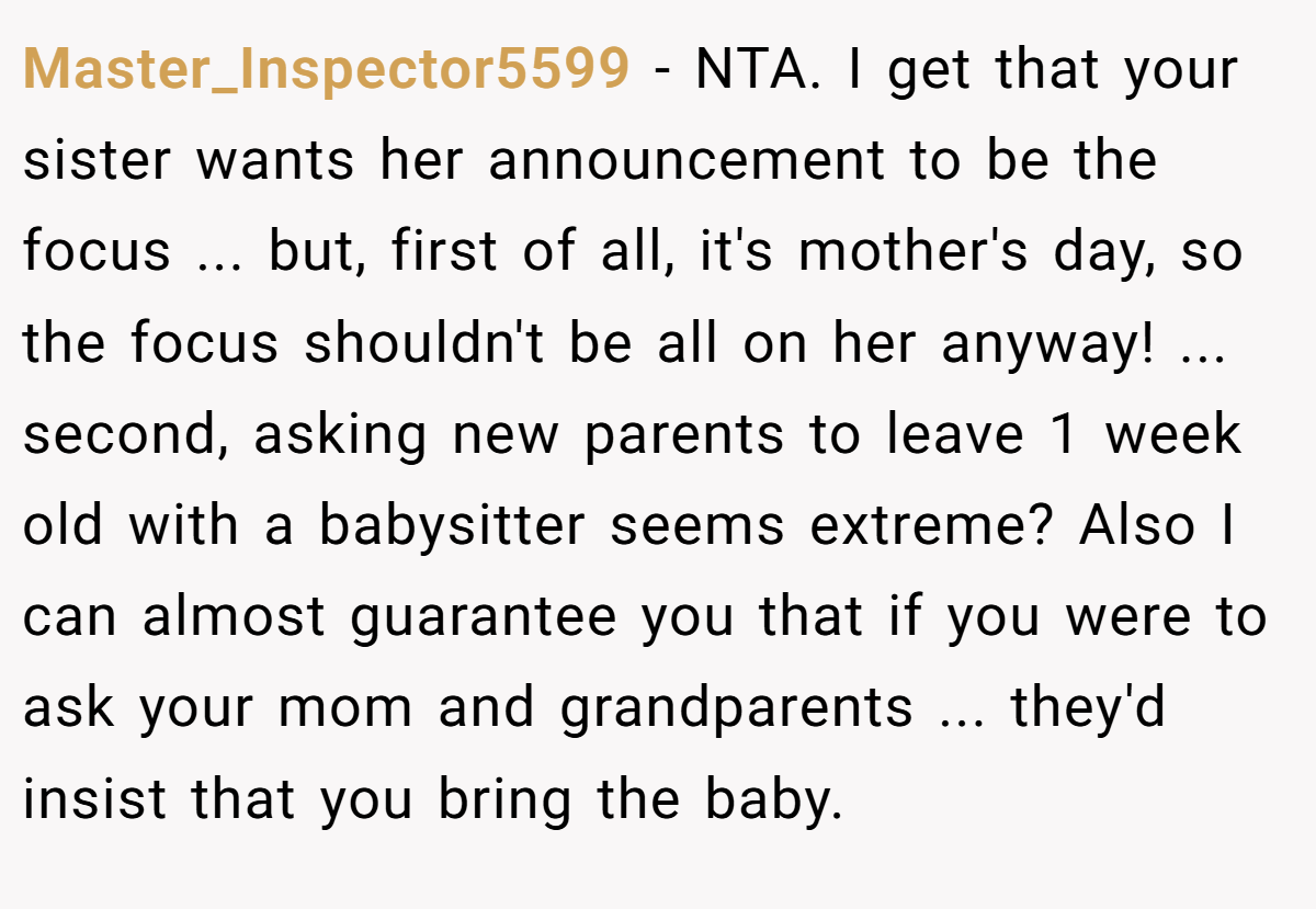Master_Inspector5599 − NTA. I get that your sister wants her announcement to be the focus ... but, first of all, it's mother's day, so the focus shouldn't be all on her anyway! ... second, asking new parents to leave 1 week old with a babysitter seems extreme? Also I can almost guarantee you that if you were to ask your mom and grandparents ... they'd insist that you bring the baby.