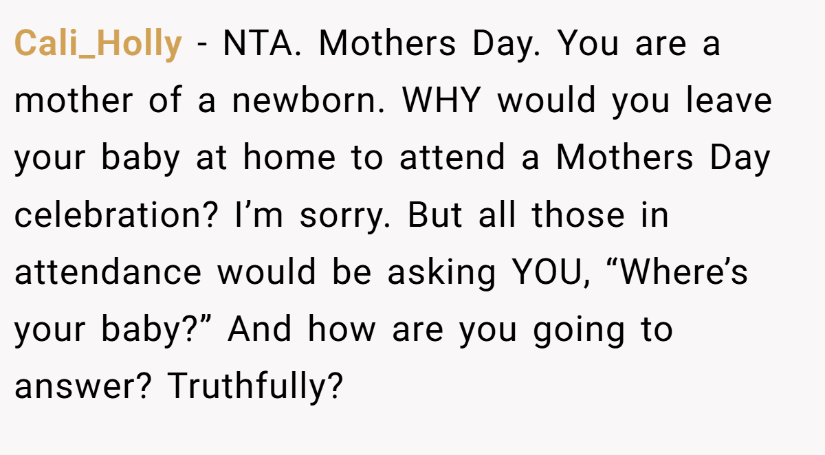 Cali_Holly − NTA. Mothers Day. You are a mother of a newborn. WHY would you leave your baby at home to attend a Mothers Day celebration? I’m sorry. But all those in attendance would be asking YOU, “Where’s your baby?” And how are you going to answer? Truthfully?