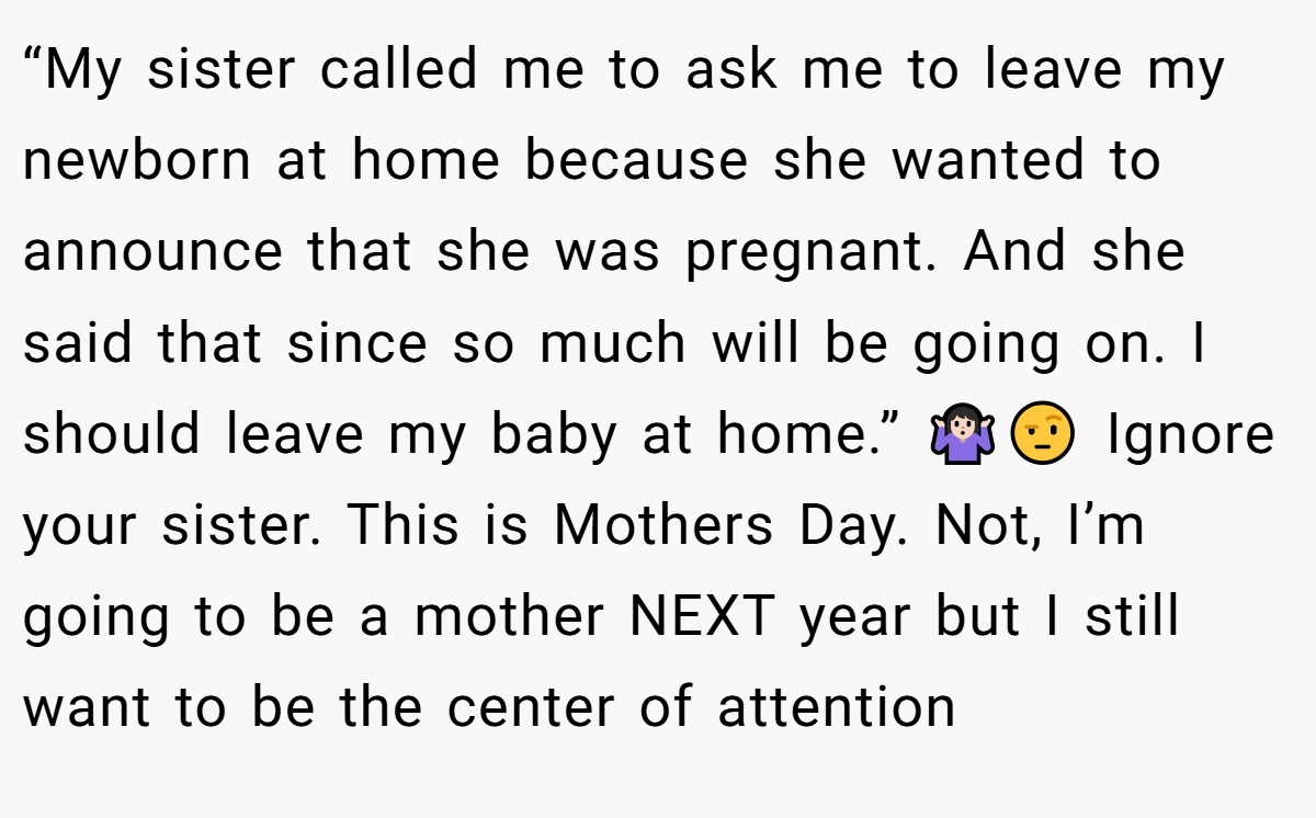 “My sister called me to ask me to leave my newborn at home because she wanted to announce that she was pregnant. And she said that since so much will be going on. I should leave my baby at home.” 🤷🏻‍♀️🤨 Ignore your sister. This is Mothers Day. Not, I’m going to be a mother NEXT year but I still want to be the center of attention