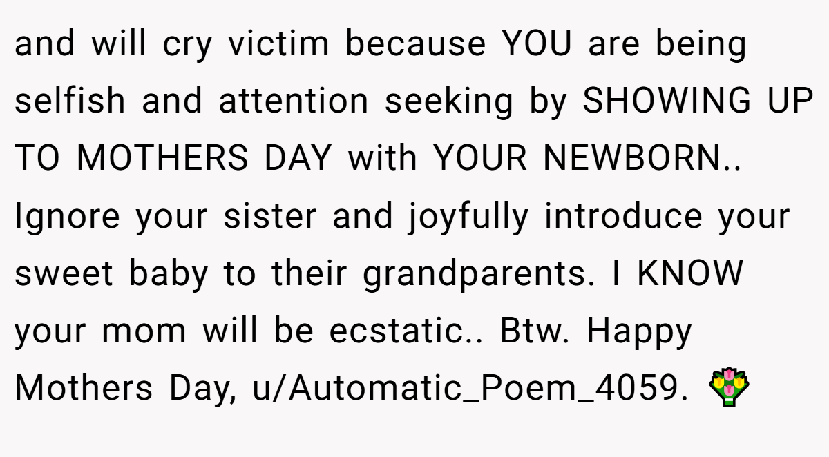 and will cry victim because YOU are being selfish and attention seeking by SHOWING UP TO MOTHERS DAY with YOUR NEWBORN.. Ignore your sister and joyfully introduce your sweet baby to their grandparents. I KNOW your mom will be ecstatic.. Btw. Happy Mothers Day, u/Automatic_Poem_4059. 💐