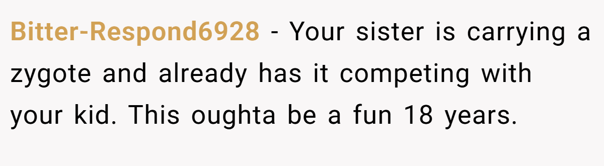 Bitter-Respond6928 − Your sister is carrying a zygote and already has it competing with your kid. This oughta be a fun 18 years.