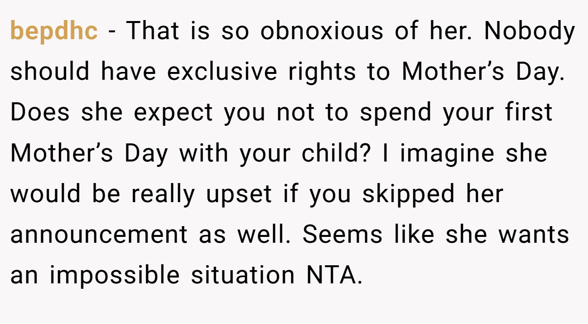bepdhc − That is so obnoxious of her. Nobody should have exclusive rights to Mother’s Day. Does she expect you not to spend your first Mother’s Day with your child? I imagine she would be really upset if you skipped her announcement as well. Seems like she wants an impossible situation NTA. 