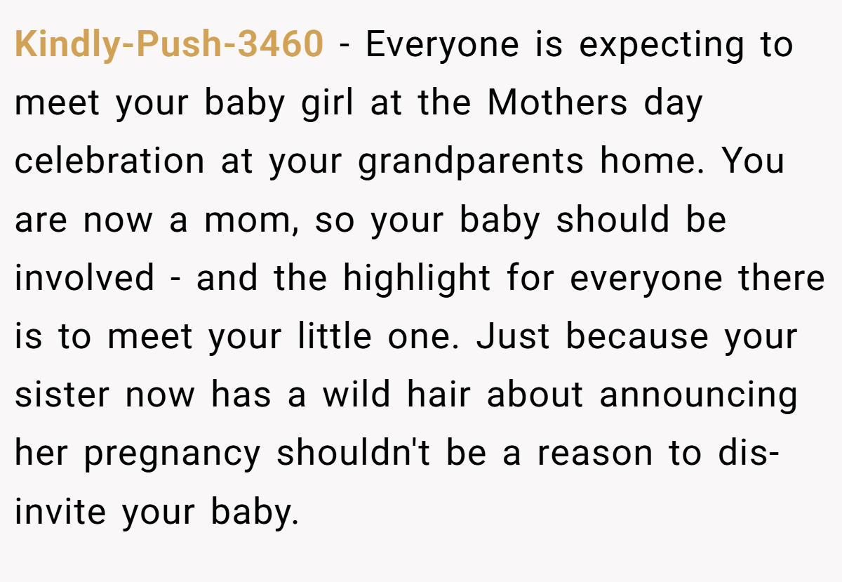 Kindly-Push-3460 − Everyone is expecting to meet your baby girl at the Mothers day celebration at your grandparents home. You are now a mom, so your baby should be involved - and the highlight for everyone there is to meet your little one. Just because your sister now has a wild hair about announcing her pregnancy shouldn't be a reason to dis-invite your baby.