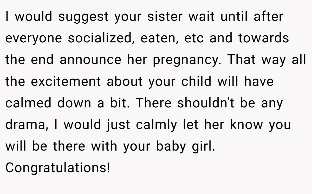 I would suggest your sister wait until after everyone socialized, eaten, etc and towards the end announce her pregnancy. That way all the excitement about your child will have calmed down a bit. There shouldn't be any drama, I would just calmly let her know you will be there with your baby girl. Congratulations!