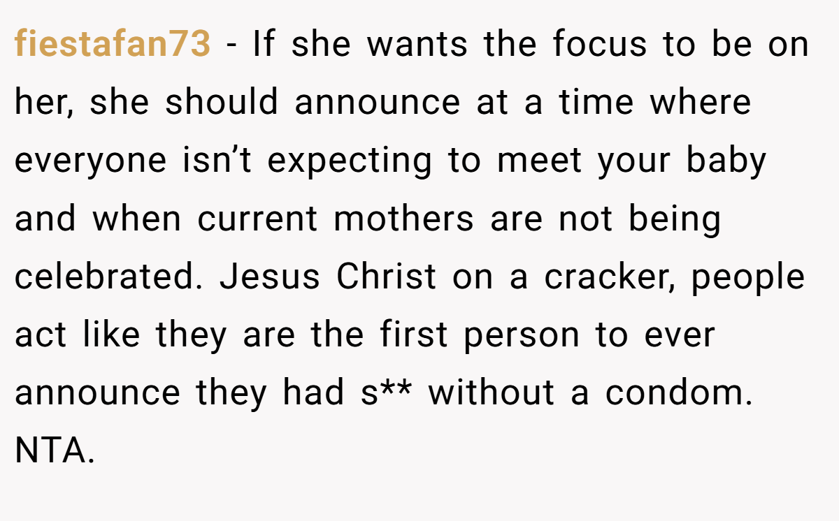 fiestafan73 − If she wants the focus to be on her, she should announce at a time where everyone isn’t expecting to meet your baby and when current mothers are not being celebrated. Jesus Christ on a cracker, people act like they are the first person to ever announce they had s** without a condom. NTA.
