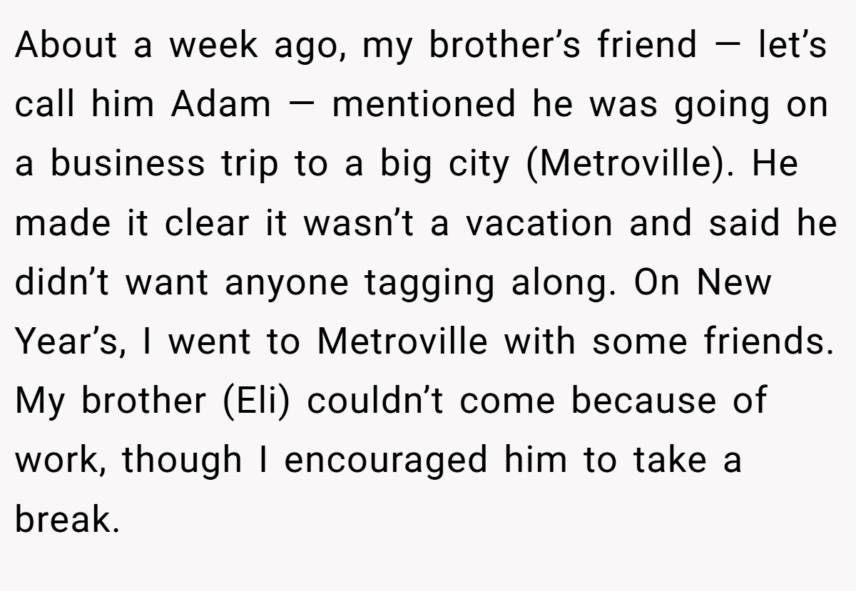 About a week ago, my brother’s friend — let’s call him Adam — mentioned he was going on a business trip to a big city (Metroville). He made it clear it wasn’t a vacation and said he didn’t want anyone tagging along. On New Year’s, I went to Metroville with some friends. My brother (Eli) couldn’t come because of work, though I encouraged him to take a break.