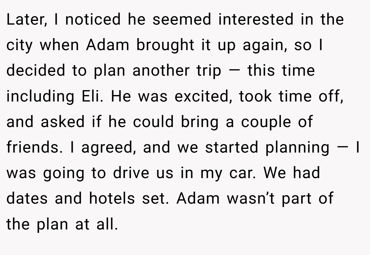 Later, I noticed he seemed interested in the city when Adam brought it up again, so I decided to plan another trip — this time including Eli. He was excited, took time off, and asked if he could bring a couple of friends. I agreed, and we started planning — I was going to drive us in my car. We had dates and hotels set. Adam wasn’t part of the plan at all.