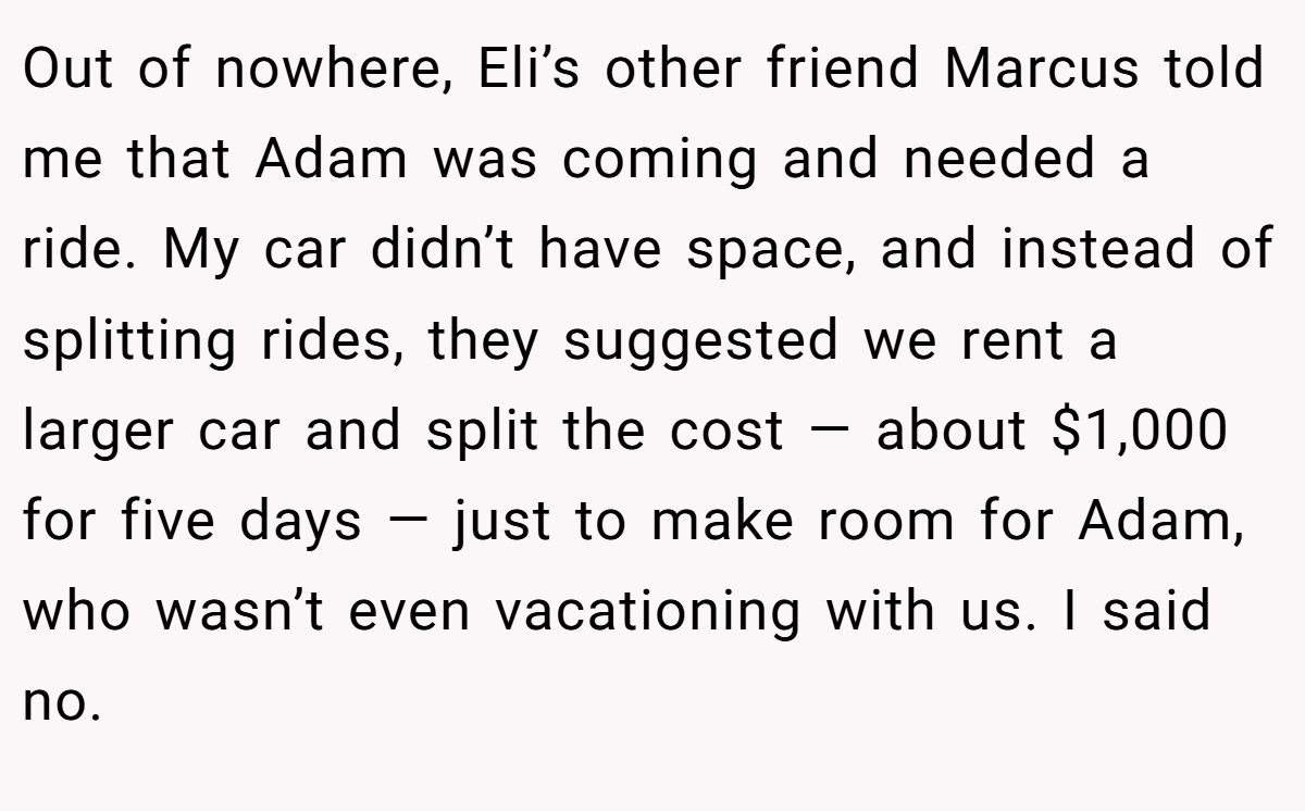 Out of nowhere, Eli’s other friend Marcus told me that Adam was coming and needed a ride. My car didn’t have space, and instead of splitting rides, they suggested we rent a larger car and split the cost — about $1,000 for five days — just to make room for Adam, who wasn’t even vacationing with us. I said no.