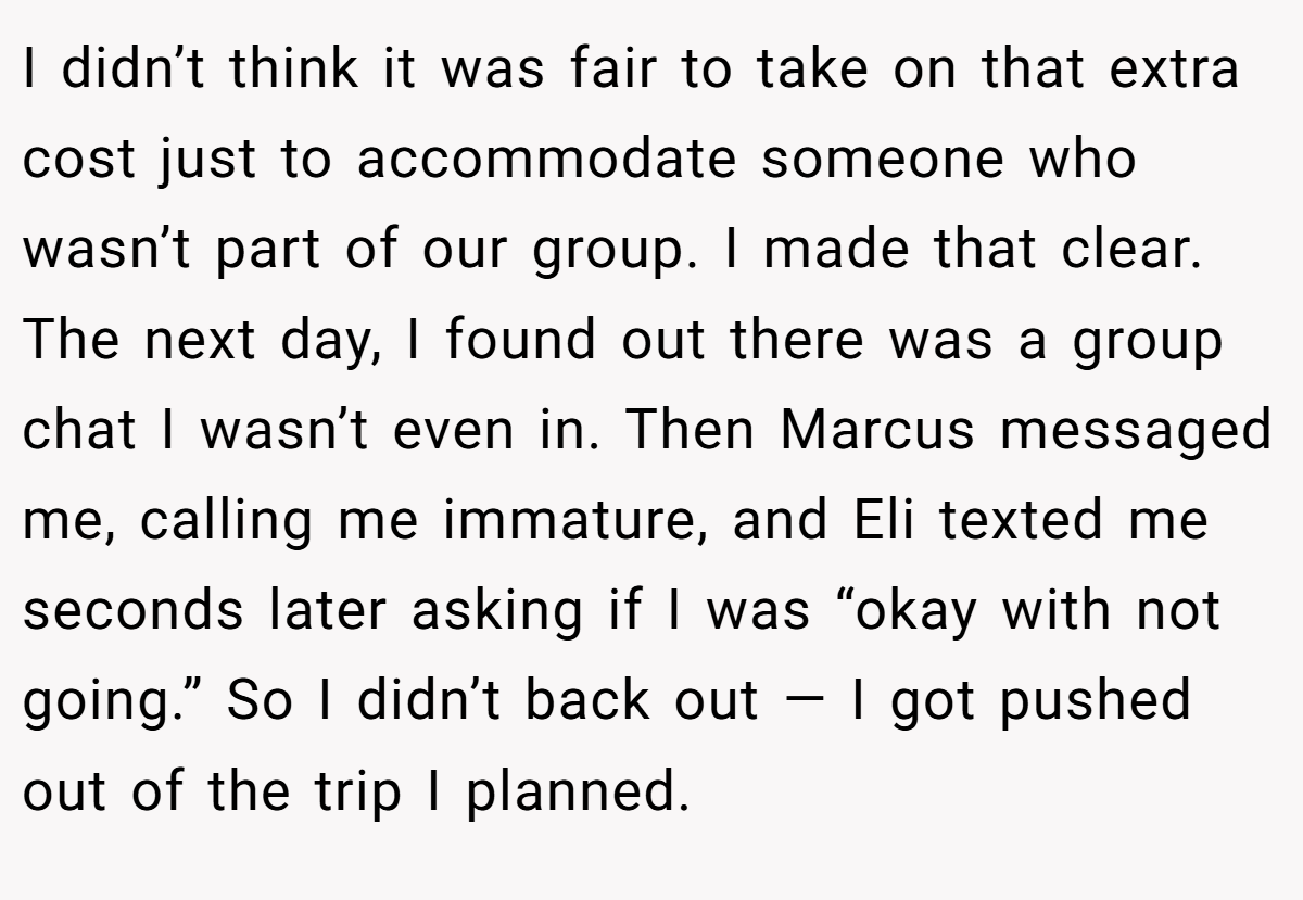 I didn’t think it was fair to take on that extra cost just to accommodate someone who wasn’t part of our group. I made that clear. The next day, I found out there was a group chat I wasn’t even in. Then Marcus messaged me, calling me immature, and Eli texted me seconds later asking if I was “okay with not going.” So I didn’t back out — I got pushed out of the trip I planned.