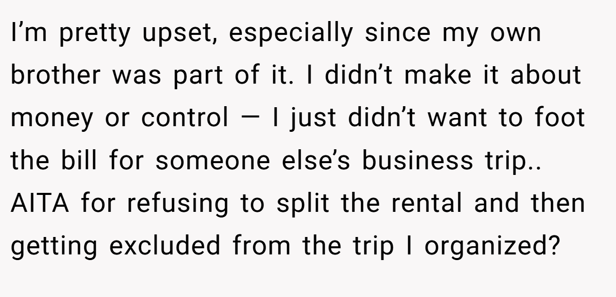 I’m pretty upset, especially since my own brother was part of it. I didn’t make it about money or control — I just didn’t want to foot the bill for someone else’s business trip.. AITA for refusing to split the rental and then getting excluded from the trip I organized?