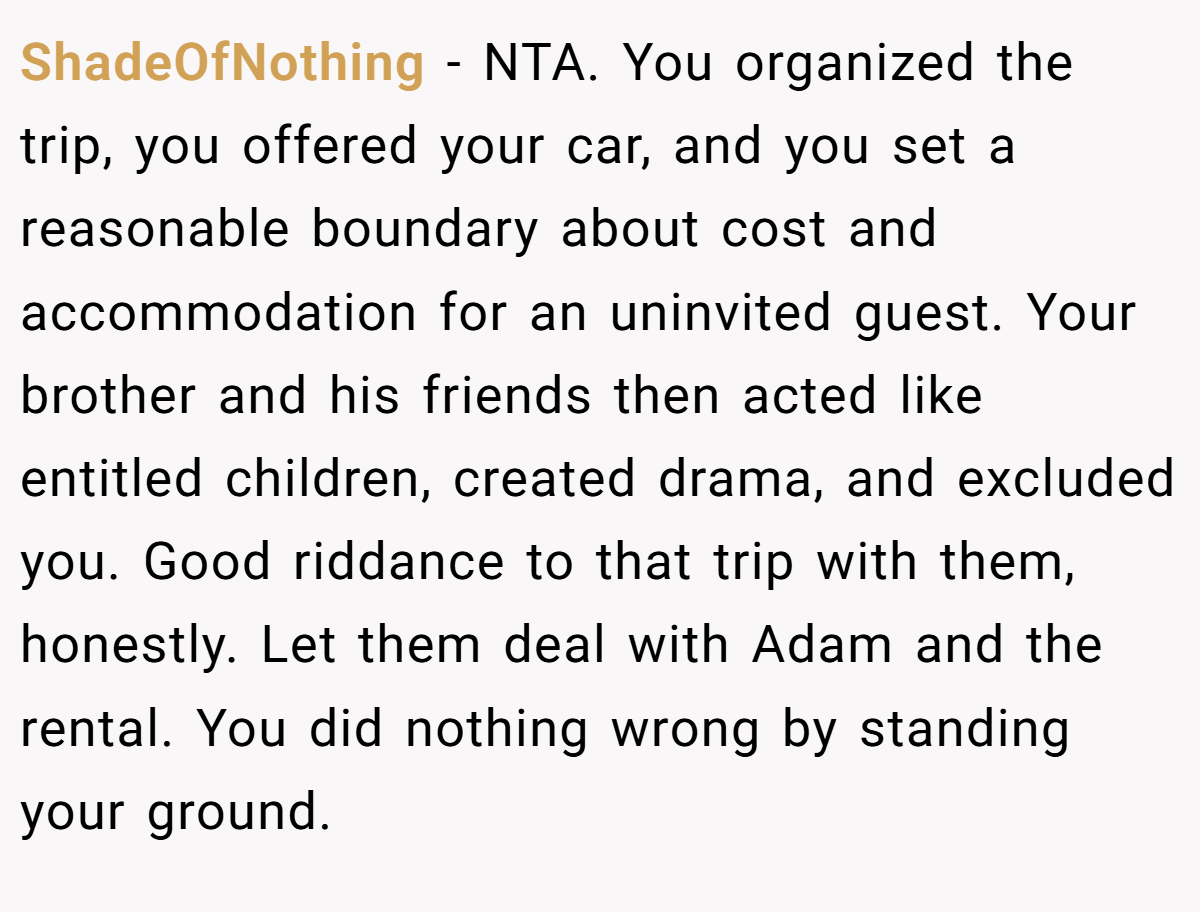 ShadeOfNothing − NTA. You organized the trip, you offered your car, and you set a reasonable boundary about cost and accommodation for an uninvited guest. Your brother and his friends then acted like entitled children, created drama, and excluded you. Good riddance to that trip with them, honestly. Let them deal with Adam and the rental. You did nothing wrong by standing your ground.
