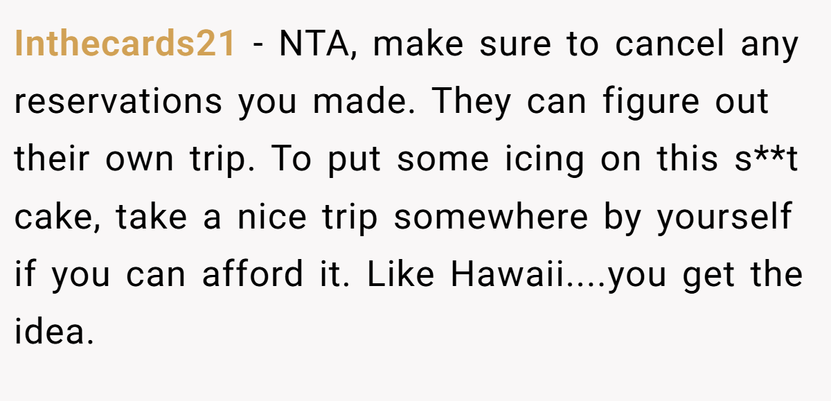 Inthecards21 − NTA, make sure to cancel any reservations you made. They can figure out their own trip. To put some icing on this s**t cake, take a nice trip somewhere by yourself if you can afford it. Like Hawaii....you get the idea.