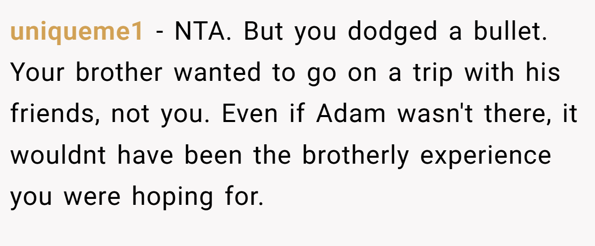 uniqueme1 − NTA. But you dodged a bullet. Your brother wanted to go on a trip with his friends, not you. Even if Adam wasn't there, it wouldnt have been the brotherly experience you were hoping for.