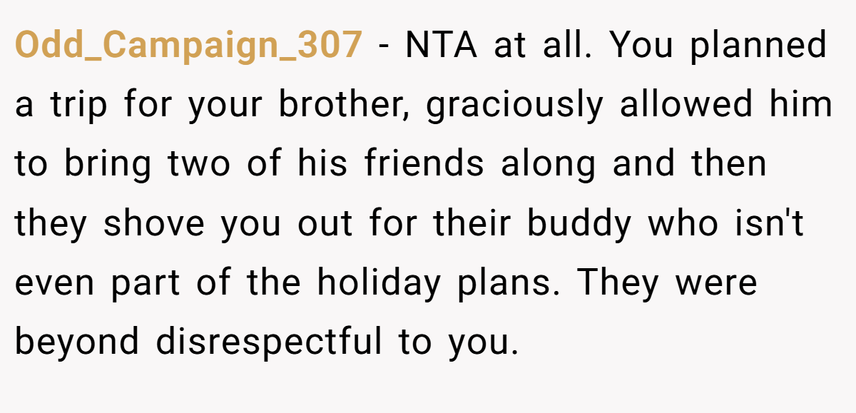 Odd_Campaign_307 − NTA at all. You planned a trip for your brother, graciously allowed him to bring two of his friends along and then they shove you out for their buddy who isn't even part of the holiday plans. They were beyond disrespectful to you.