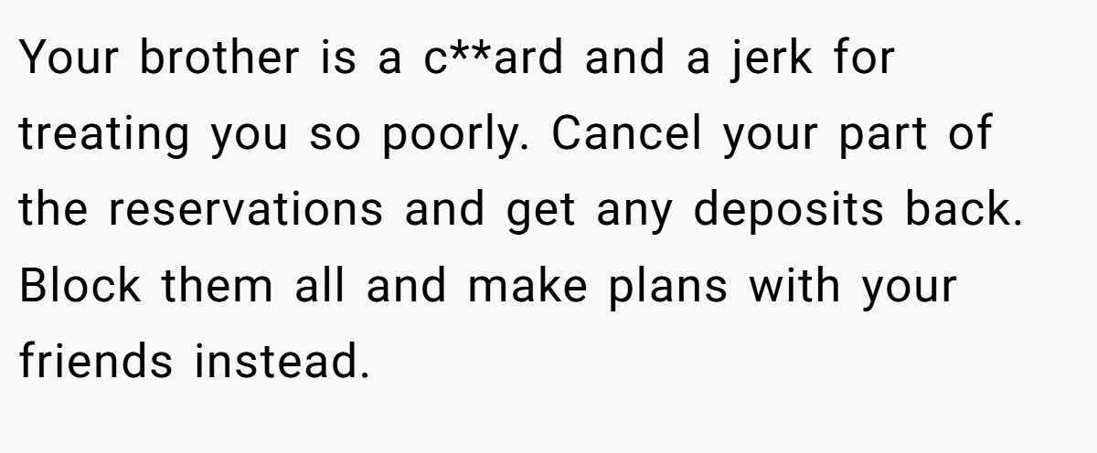 Your brother is a c**ard and a jerk for treating you so poorly. Cancel your part of the reservations and get any deposits back. Block them all and make plans with your friends instead. 