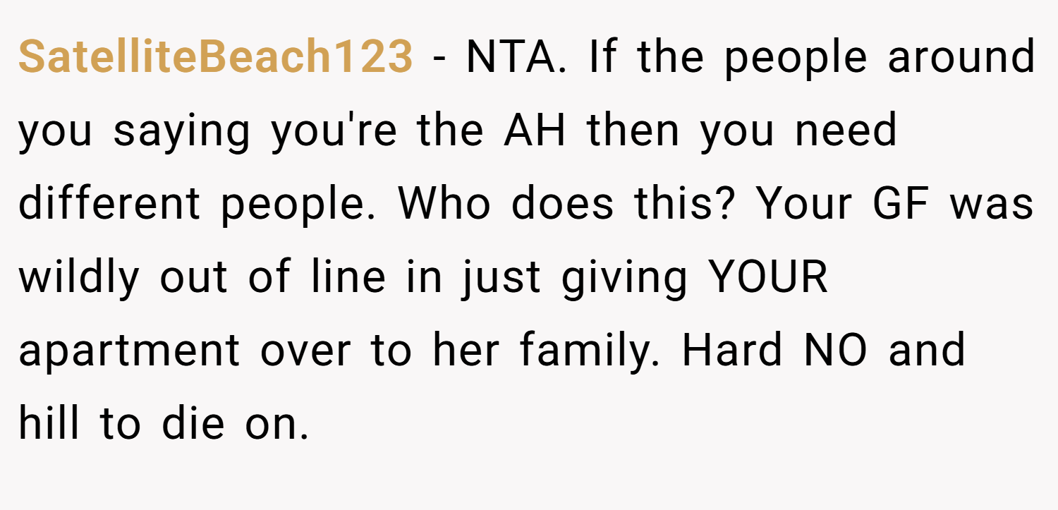 SatelliteBeach123 − NTA. If the people around you saying you're the AH then you need different people. Who does this? Your GF was wildly out of line in just giving YOUR apartment over to her family. Hard NO and hill to die on.