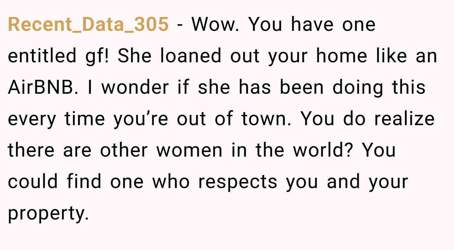 Recent_Data_305 − Wow. You have one entitled gf! She loaned out your home like an AirBNB. I wonder if she has been doing this every time you’re out of town. You do realize there are other women in the world? You could find one who respects you and your property.