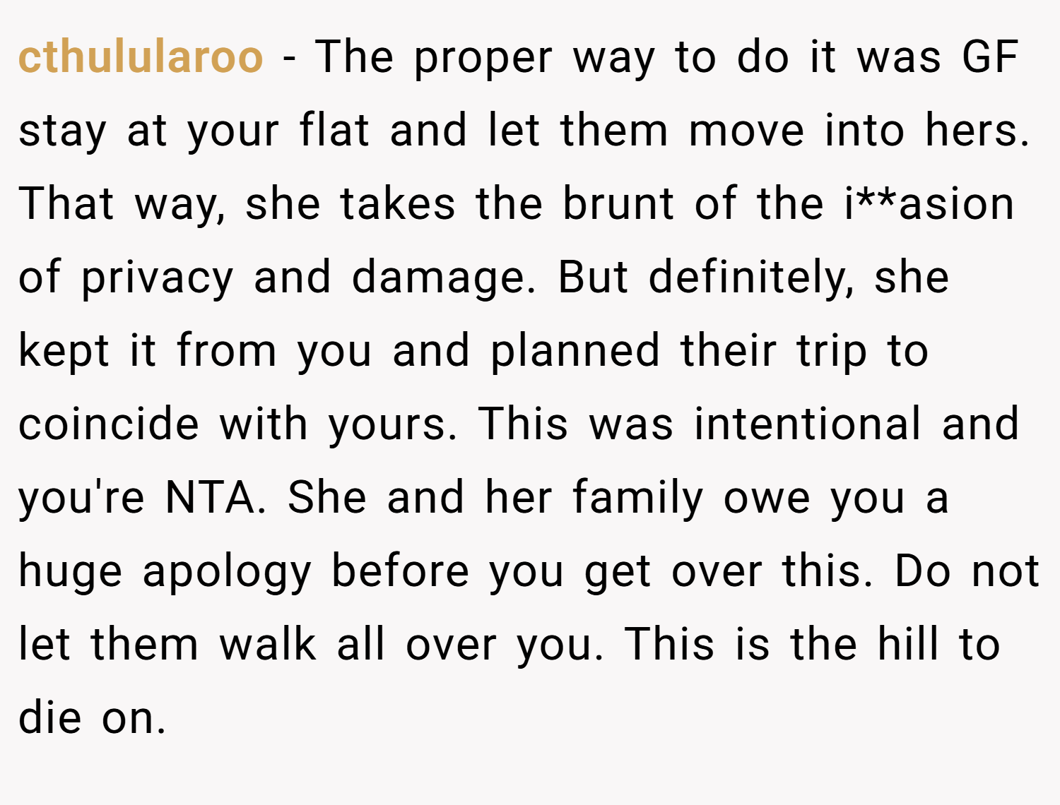 cthulularoo − The proper way to do it was GF stay at your flat and let them move into hers. That way, she takes the brunt of the i**asion of privacy and damage. But definitely, she kept it from you and planned their trip to coincide with yours. This was intentional and you're NTA. She and her family owe you a huge apology before you get over this. Do not let them walk all over you. This is the hill to die on.