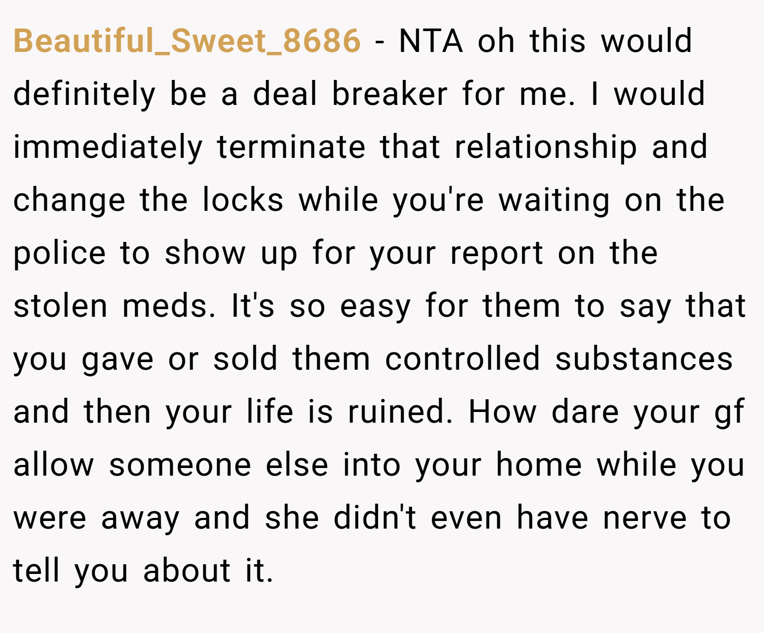 Beautiful_Sweet_8686 − NTA oh this would definitely be a deal breaker for me. I would immediately terminate that relationship and change the locks while you're waiting on the police to show up for your report on the stolen meds. It's so easy for them to say that you gave or sold them controlled substances and then your life is ruined. How dare your gf allow someone else into your home while you were away and she didn't even have nerve to tell you about it.