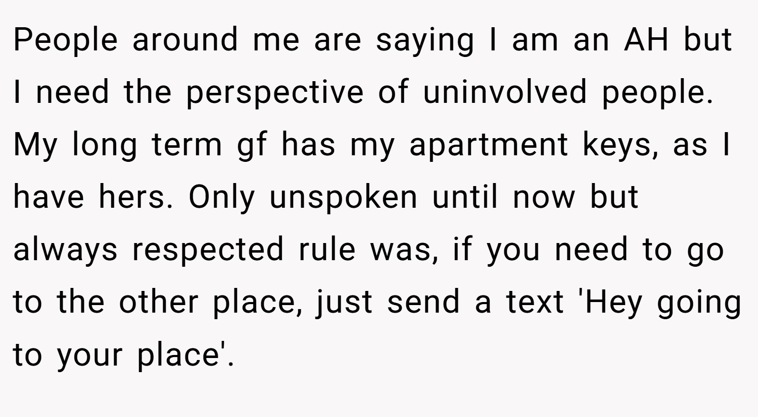 People around me are saying I am an AH but I need the perspective of uninvolved people. My long term gf has my apartment keys, as I have hers. Only unspoken until now but always respected rule was, if you need to go to the other place, just send a text 'Hey going to your place'.