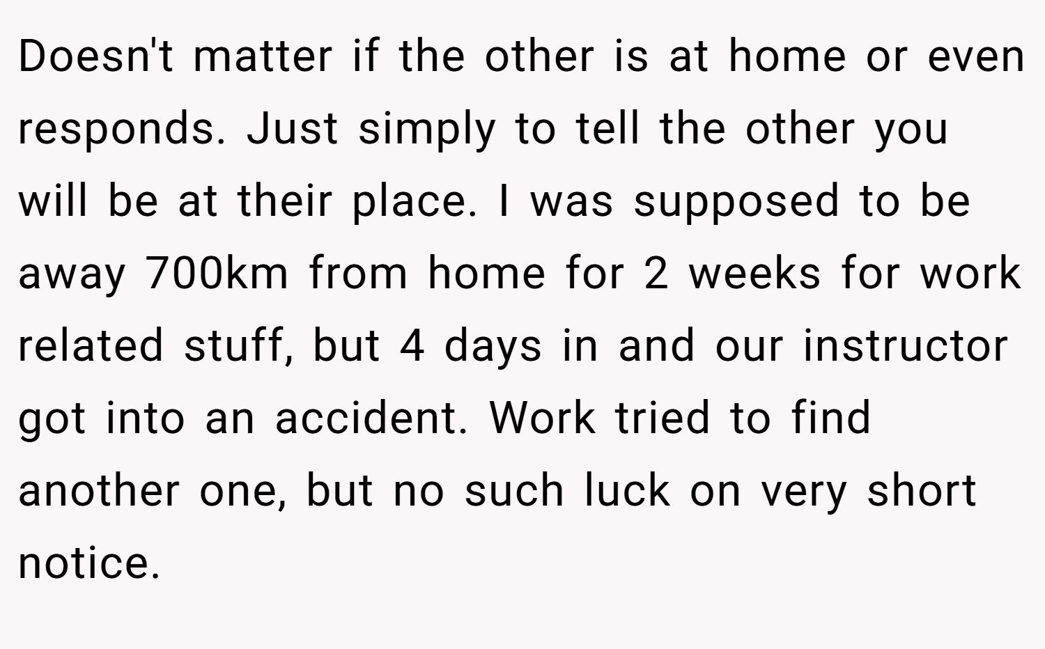 Doesn't matter if the other is at home or even responds. Just simply to tell the other you will be at their place. I was supposed to be away 700km from home for 2 weeks for work related stuff, but 4 days in and our instructor got into an accident. Work tried to find another one, but no such luck on very short notice.