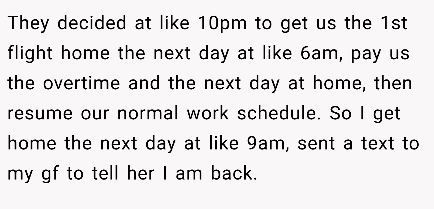 They decided at like 10pm to get us the 1st flight home the next day at like 6am, pay us the overtime and the next day at home, then resume our normal work schedule. So I get home the next day at like 9am, sent a text to my gf to tell her I am back.