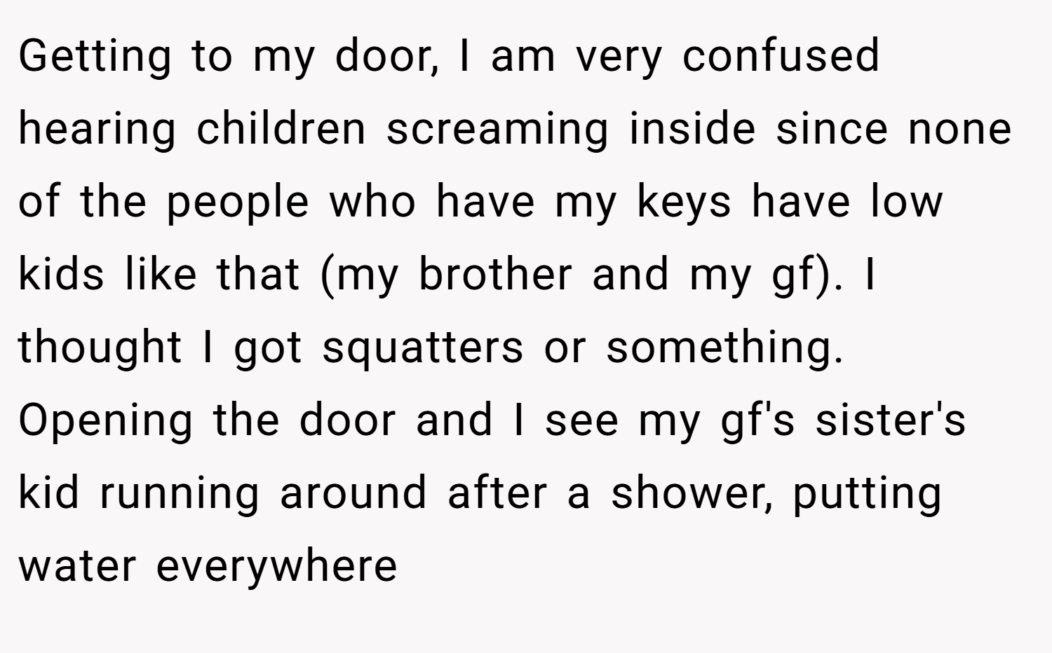 Getting to my door, I am very confused hearing children screaming inside since none of the people who have my keys have low kids like that (my brother and my gf). I thought I got squatters or something. Opening the door and I see my gf's sister's kid running around after a shower, putting water everywhere