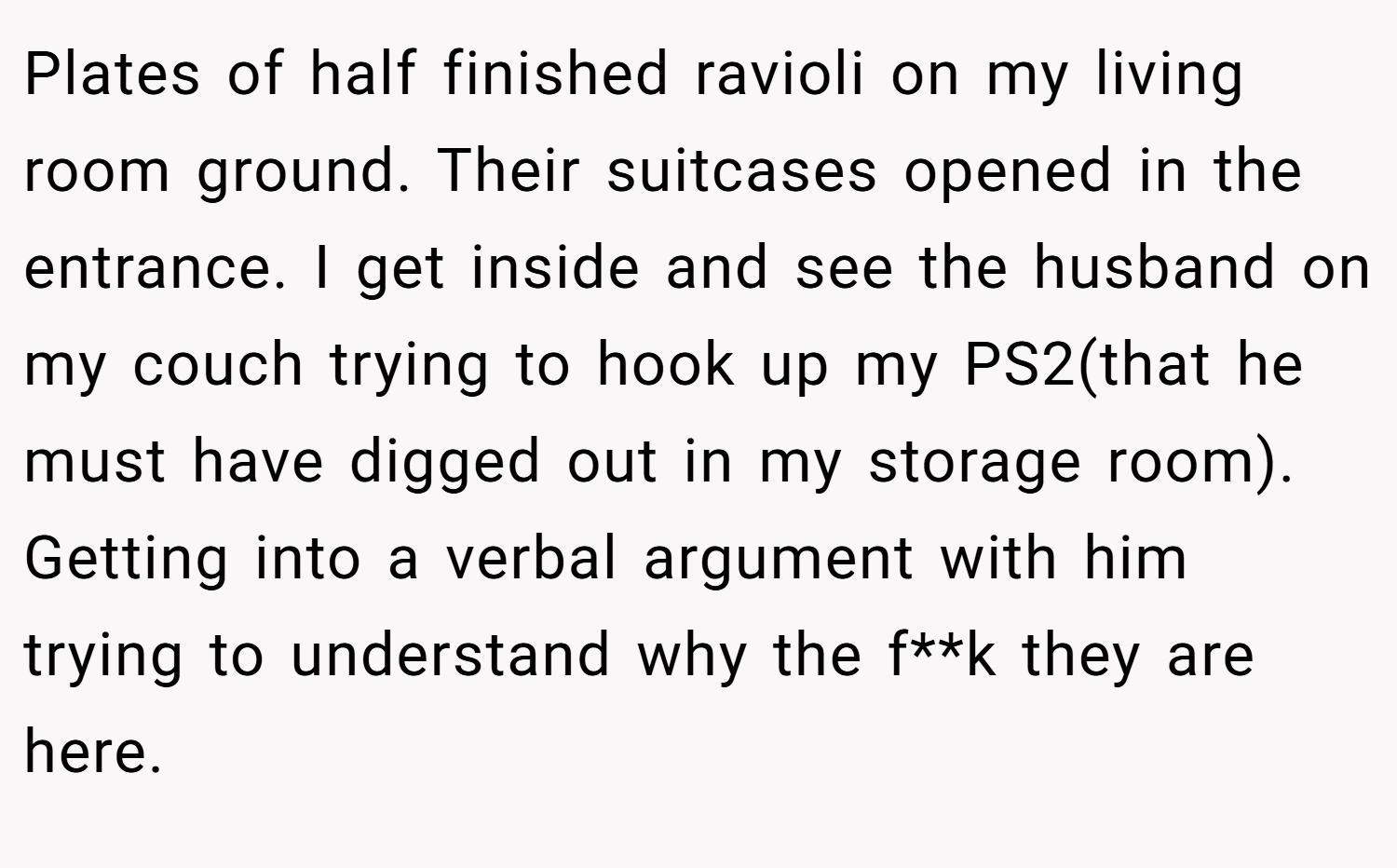 Plates of half finished ravioli on my living room ground. Their suitcases opened in the entrance. I get inside and see the husband on my couch trying to hook up my PS2(that he must have digged out in my storage room). Getting into a verbal argument with him trying to understand why the f**k they are here.