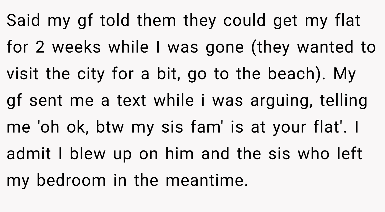 Said my gf told them they could get my flat for 2 weeks while I was gone (they wanted to visit the city for a bit, go to the beach). My gf sent me a text while i was arguing, telling me 'oh ok, btw my sis fam' is at your flat'. I admit I blew up on him and the sis who left my bedroom in the meantime.