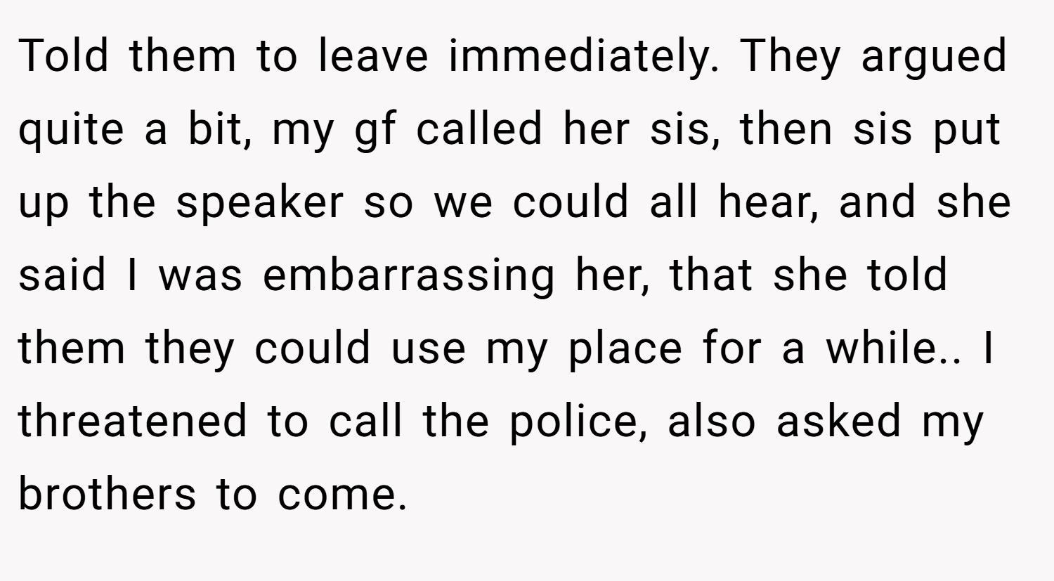 Told them to leave immediately. They argued quite a bit, my gf called her sis, then sis put up the speaker so we could all hear, and she said I was embarrassing her, that she told them they could use my place for a while.. I threatened to call the police, also asked my brothers to come.
