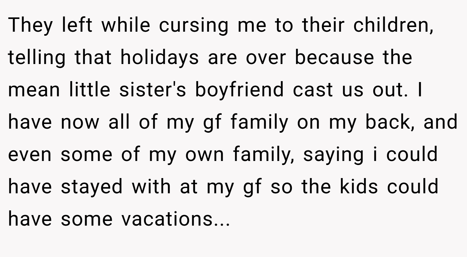 They left while cursing me to their children, telling that holidays are over because the mean little sister's boyfriend cast us out. I have now all of my gf family on my back, and even some of my own family, saying i could have stayed with at my gf so the kids could have some vacations...
