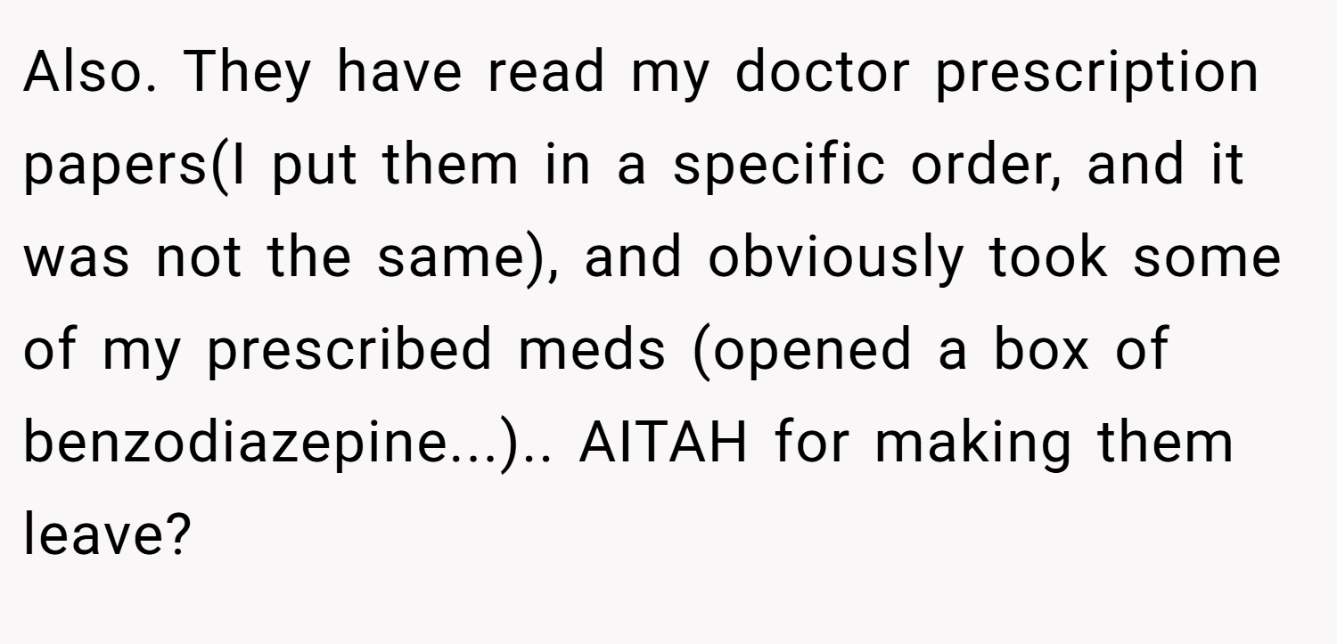 Also. They have read my doctor prescription papers(I put them in a specific order, and it was not the same), and obviously took some of my prescribed meds (opened a box of benzodiazepine...).. AITAH for making them leave?