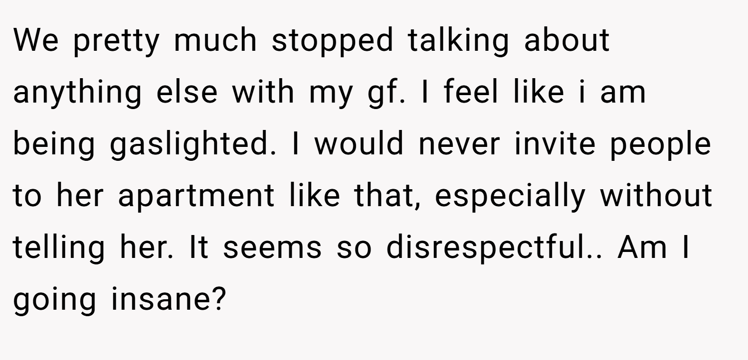 We pretty much stopped talking about anything else with my gf. I feel like i am being gaslighted. I would never invite people to her apartment like that, especially without telling her. It seems so disrespectful.. Am I going insane?