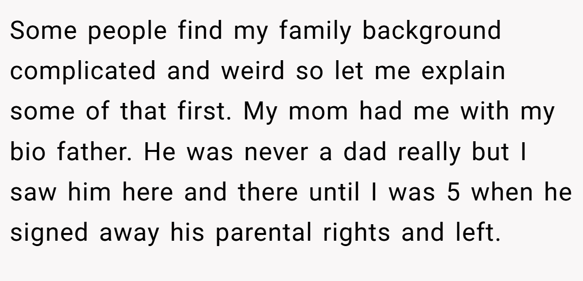 Some people find my family background complicated and weird so let me explain some of that first. My mom had me with my bio father. He was never a dad really but I saw him here and there until I was 5 when he signed away his parental rights and left.