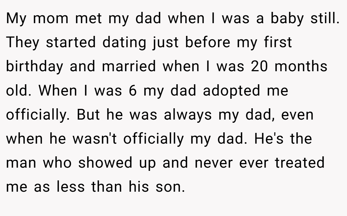 My mom met my dad when I was a baby still. They started dating just before my first birthday and married when I was 20 months old. When I was 6 my dad adopted me officially. But he was always my dad, even when he wasn't officially my dad. He's the man who showed up and never ever treated me as less than his son.