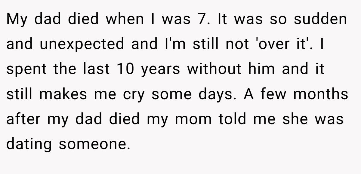 My dad died when I was 7. It was so sudden and unexpected and I'm still not 'over it'. I spent the last 10 years without him and it still makes me cry some days. A few months after my dad died my mom told me she was dating someone.
