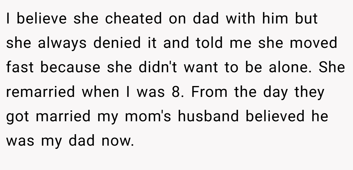 I believe she cheated on dad with him but she always denied it and told me she moved fast because she didn't want to be alone. She remarried when I was 8. From the day they got married my mom's husband believed he was my dad now.