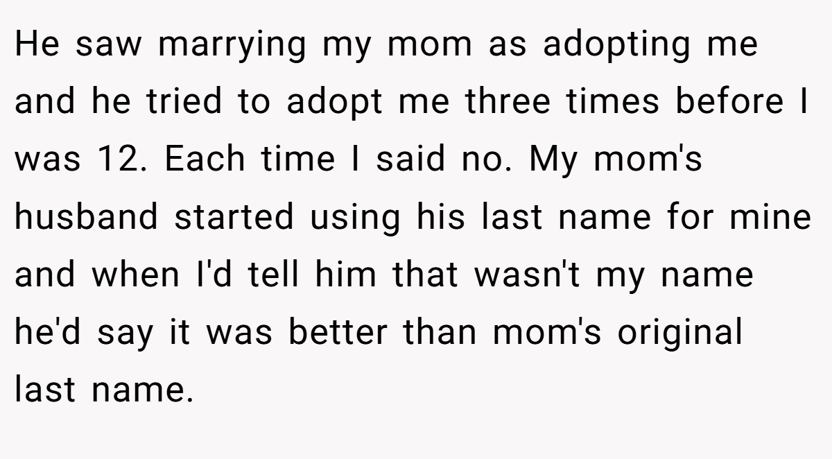 He saw marrying my mom as adopting me and he tried to adopt me three times before I was 12. Each time I said no. My mom's husband started using his last name for mine and when I'd tell him that wasn't my name he'd say it was better than mom's original last name.