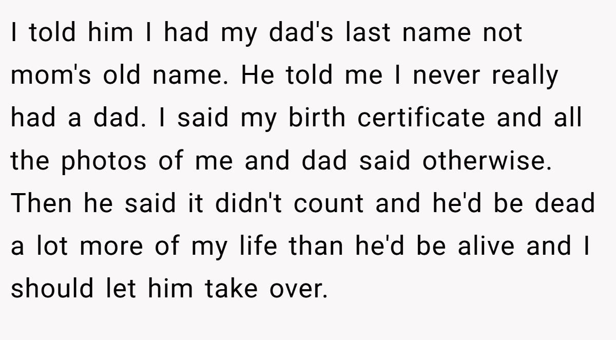 I told him I had my dad's last name not mom's old name. He told me I never really had a dad. I said my birth certificate and all the photos of me and dad said otherwise. Then he said it didn't count and he'd be dead a lot more of my life than he'd be alive and I should let him take over.