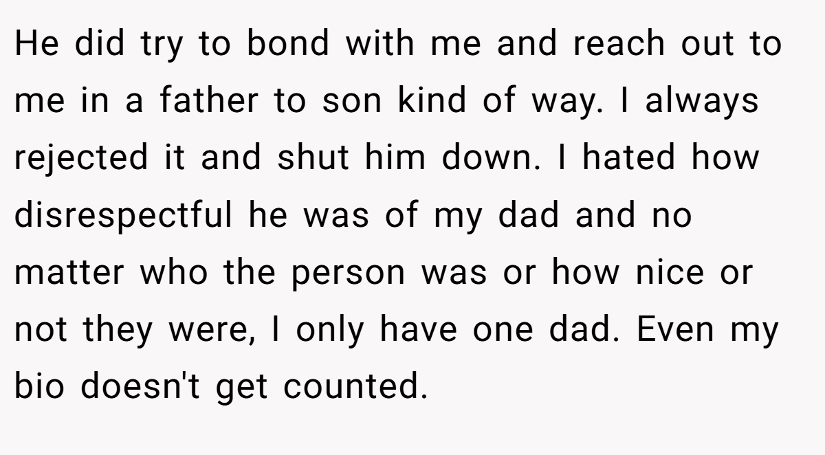 He did try to bond with me and reach out to me in a father to son kind of way. I always rejected it and shut him down. I hated how disrespectful he was of my dad and no matter who the person was or how nice or not they were, I only have one dad. Even my bio doesn't get counted.