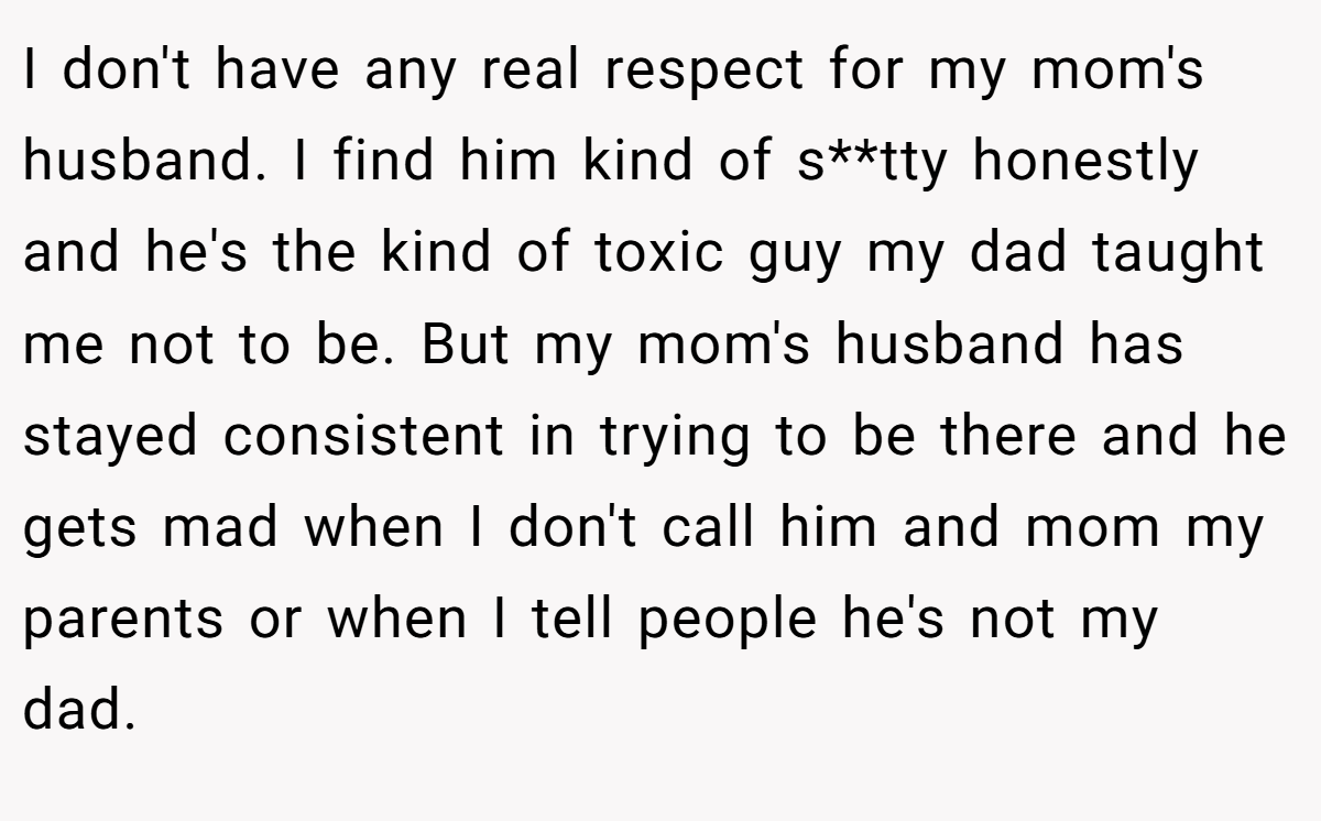 I don't have any real respect for my mom's husband. I find him kind of s**tty honestly and he's the kind of toxic guy my dad taught me not to be. But my mom's husband has stayed consistent in trying to be there and he gets mad when I don't call him and mom my parents or when I tell people he's not my dad.