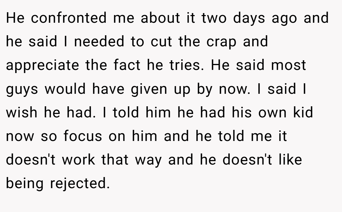 He confronted me about it two days ago and he said I needed to cut the crap and appreciate the fact he tries. He said most guys would have given up by now. I said I wish he had. I told him he had his own kid now so focus on him and he told me it doesn't work that way and he doesn't like being rejected.