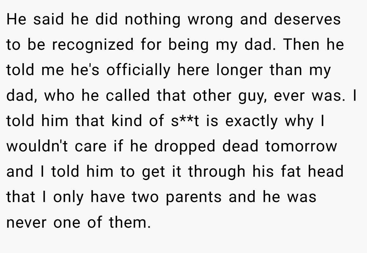 He said he did nothing wrong and deserves to be recognized for being my dad. Then he told me he's officially here longer than my dad, who he called that other guy, ever was. I told him that kind of s**t is exactly why I wouldn't care if he dropped dead tomorrow and I told him to get it through his fat head that I only have two parents and he was never one of them.