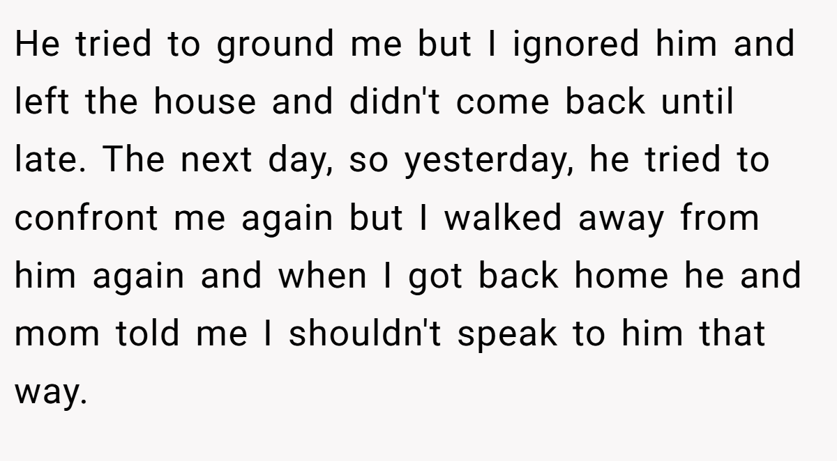 He tried to ground me but I ignored him and left the house and didn't come back until late. The next day, so yesterday, he tried to confront me again but I walked away from him again and when I got back home he and mom told me I shouldn't speak to him that way.